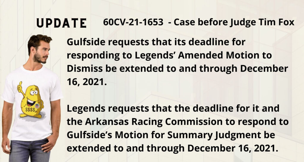 Gulfside requests that its deadline for responding to Legends’ Amended Motion to Dismiss be extended to and through December 16, 2021. Legends requests that the deadline for it and the Arkansas Racing Commission to respond to Gulfside’s Motion for Summary Judgment be extended to and through December 16, 2021. 